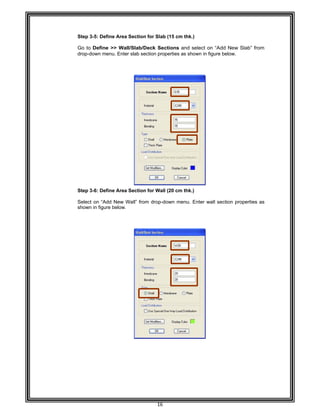  
 
 
 
 
Step 3-
Go to
drop-do
 
 
 
 
 
 
 
 
 
 
 
 
 
 
 
 
 
 
 
 
 
 
 
Step 3-
 
Select
shown
 
 
 
 
 
 
 
 
 
 
 
 
 
 
 
 
 
 
 
 
 
 
 
 
 
-5: Define A
Define >> W
own menu. E
-6: Define A
on “Add Ne
in figure belo
Area Section
Wall/Slab/D
Enter slab se
Area Section
ew Wall” from
ow. 
16 
for Slab (15
Deck Sectio
ction propert
for Wall (20
m drop-down
5 cm thk.) 
ons and sele
ties as show
0 cm thk.) 
n menu. Ent
ect on “Add
wn in figure be
ter wall sect
d New Slab”
elow. 
tion properti
” from
es as
 
 