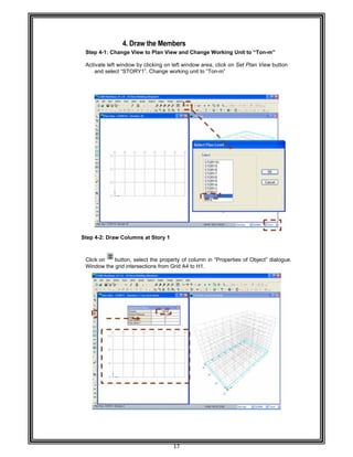  
 
 
 
Step 4-
Activat
and
 
 
 
 
 
 
 
 
 
 
 
 
 
 
 
 
 
 
 
 
 
 
 
 
Step 4-2
 
Click on
Window
 
 
 
 
 
 
 
 
 
 
 
 
 
 
 
 
 
 
 
 
 
 
 
 
4. D
-1: Change V
e left window
d select “STO
: Draw Colu
n button,
w the grid int
Draw the M
View to Plan
w by clicking
ORY1”. Chan
umns at Stor
select the p
ersections fr
17 
Members 
n View and C
g on left wind
nge working
ry 1 
property of c
rom Grid A4
Change Wo
dow area, cl
unit to “Ton-
column in “P
to H1. 
orking Unit t
ick on Set P
m” 
Properties of
o “Ton-m” 
Plan View bu
Object” dial
utton  
ogue.
 
 