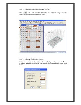  
 
 
 
 
Step 4-
 
Click on
beams
 
 
 
 
 
 
 
 
 
 
 
 
 
 
 
 
 
 
 
 
 
 
 
 
 
 
 
Step 4-
Select
Proper
below. 
 
 
 
 
 
 
 
 
 
 
 
 
 
 
 
 
 
 
 
 
 
 
-10: Draw th
n butto
connecting t
-11: Change
the beams c
rty Modifie
he Beams Co
on and selec
the columns
e the Stiffne
connecting t
rs, and cha
22 
onnecting to
t “B40x80” in
and the wall
ss Modifiers
to the wall. G
ange the tor
o the Wall 
n “Properties
ls. 
s 
Go to Assig
rsional stiffn
s of Object” d
gn >> Frame
ness as sho
dialogue. dra
e/Line >> F
own in the f
aw the
Frame  
figure  
 
 