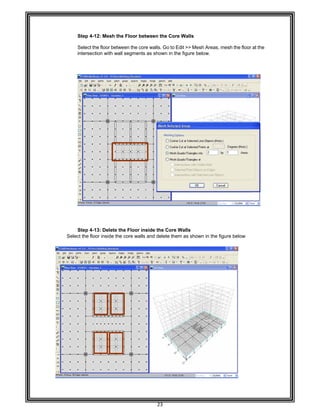  
 
 
 
 
Step 4-
Select t
intersec
 
 
 
 
 
 
 
 
 
 
 
 
 
 
 
 
 
 
 
 
 
 
 
 
 
 
 
Step 4-
Select the flo
 
 
 
 
 
 
 
 
 
 
 
 
 
 
 
 
 
 
-12: Mesh th
the floor betw
ction with wa
-13: Delete t
oor inside th
he Floor bet
ween the core
all segments
the Floor ins
e core walls
23 
tween the Co
e walls. Go to
as shown in
side the Cor
and delete t
ore Walls 
o Edit >> Me
the figure b
re Walls 
hem as show
sh Areas, me
elow. 
wn in the figu
esh the floor
ure below 
at the
 