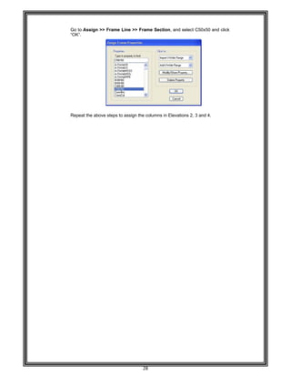  
 
 
 
 
Go to A
“OK”. 
 
 
 
 
 
 
 
 
 
 
 
 
 
 
Repeat
 
 
 
 
 
 
 
 
 
 
 
 
 
 
 
 
 
 
 
 
 
 
 
 
 
 
 
 
 
 
 
 
 
 
 
 
 
Assign >> F
t the above s
Frame Line >
steps to assig
28 
>> Frame S
gn the colum
Section, and
mns in Elevat
select C50x
ions 2, 3 and
x50 and click
d 4. 
k  
 