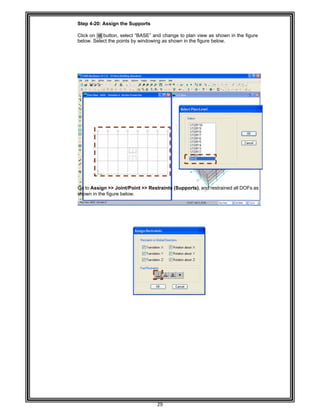  
 
 
Step 4-
 
Click on
below.
 
 
 
 
 
 
 
 
 
 
 
 
 
 
 
 
 
 
 
 
 
 
 
Go to A
shown
 
 
 
 
 
 
 
 
 
 
 
 
 
 
 
 
 
 
 
 
 
 
 
 
 
-20: Assign
n button,
Select the po
Assign >> Jo
in the figure
the Suppor
select “BAS
oints by wind
oint/Point >>
below. 
29 
rts 
E” and chan
dowing as sh
> Restraints
nge to plan v
hown in the f
(Supports)
view as show
figure below. 
, and restrain
wn in the figu
ned all DOFs
ure
s as
 
 