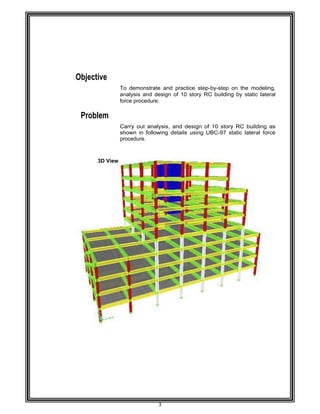  
 
 
 
 
 
 
 
Objec
Prob
 
 
 
 
 
 
 
 
 
 
 
 
 
 
 
 
 
 
 
 
 
 
 
 
 
 
 
 
 
 
 
 
 
 
 
 
 
 
 
 
ctive 
blem 
 
 
3D View 
To demon
analysis a
force proce
Carry out
shown in
procedure.
3 
             
nstrate and
nd design
edure. 
analysis,
following d
                              
practice s
of 10 story
and desig
details usin
                              
step-by-ste
y RC build
n of 10 st
ng UBC-97
                              
 
ep on the m
ding by sta
ory RC bu
7 static late
                             
modeling,
atic lateral
uilding as
eral force
                                
 