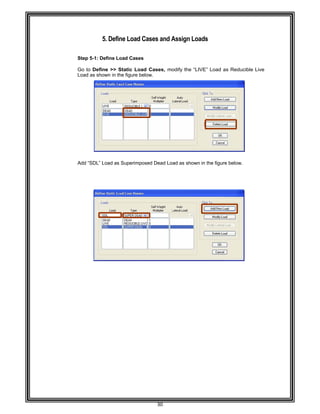 
 
 
 
 
Step 5-
 
Go to D
Load as
 
 
 
 
 
 
 
 
 
 
 
 
 
 
Add “SD
 
 
 
 
 
 
 
 
 
 
 
 
 
 
 
 
 
 
 
 
 
 
 
 
 
 
 
 
 
 
 
 
 
 
5. Defin
-1: Define Lo
Define >> S
s shown in th
DL” Load as
ne Load C
oad Cases
Static Load
he figure belo
Superimpos
30 
ases and A
d Cases, mo
ow. 
sed Dead Lo
Assign Loa
odify the “LI
ad as shown
ads 
IVE” Load a
n in the figure
as Reducible
e below. 
e Live
 
 