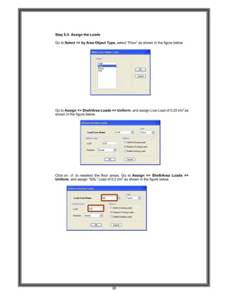  
 
 
 
 
 
 
Step 5-
Go to S
 
 
 
 
 
 
 
 
 
 
 
 
 
 
 
 
Go to A
shown
 
 
 
 
 
 
 
 
 
 
 
 
 
Click o
Uniform
 
 
 
 
 
 
 
 
 
 
 
 
 
 
 
 
 
 
 
 
 
 
 
 
-3: Assign th
Select >> by
Assign >> Sh
in the figure
n to res
m, and assig
he Loads 
y Area Objec
hell/Area Lo
below. 
elect the flo
gn “SDL” Loa
38 
ct Type, sele
oads >> Uni
oor areas. G
ad of 0.2 t/m2
ect “Floor” as
form, and as
Go to Assig
2
as shown in
s shown in th
ssign Live Lo
gn >> Shell
n the figure b
he figure belo
oad of 0.25 t/
l/Area Load
below. 
ow. 
/m2
as
ds >>
 