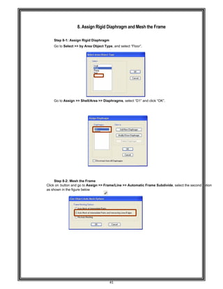  
 
 
 
 
Step 8-
Go to S
 
 
 
 
 
 
 
 
 
 
 
 
Go to A
 
 
 
 
 
 
 
 
 
 
 
 
 
 
 
 
 
Step 8-
Click on but
as shown in
 
 
 
 
 
 
 
 
 
 
 
 
 
 
 
 
 
 
8. A
-1: Assign R
Select >> by
Assign >> S
-2: Mesh the
tton and go t
the figure be
Assign Rig
Rigid Diaphr
y Area Objec
hell/Area >>
e Frame 
o Assign >>
elow 
41 
gid Diaphra
ragm 
ct Type, and
> Diaphragm
> Frame/Line
agm and M
select “Floo
ms, select “D
e >> Automa
Mesh the Fr
or”. 
1” and click
atic Frame S
rame 
“OK”. 
Subdivide, s
select the se
 
econd option
 