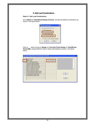  
 
 
Step 9-
 
Go to D
shown
 
 
 
 
 
 
 
 
 
 
 
 
 
 
Click on
Overwr
below. 
 
 
 
 
 
 
 
 
 
 
 
 
 
 
 
 
 
 
 
 
 
 
 
 
 
 
 
 
 
 
 
 
 
9. A
-1: Add Loa
Define >> Ad
in the figure
n button a
rites, change
Add Load C
d Combinat
dd Default D
below. 
and go to De
e Element Ty
42 
Combinati
tions 
Design Com
esign >> Co
ype to Sway
ions 
mbos, and ad
ncrete Fram
Intermediate
dd the defaul
me Design >
e as shown i
lt combinatio
> View/Revi
in the figure
ons as
ise  
 
 
 