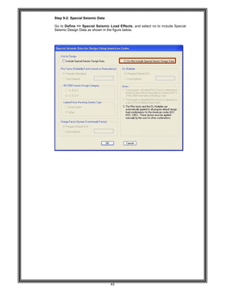  
 
 
Step 9-
 
Go to D
Seismic
 
 
 
 
 
 
 
 
 
 
 
 
 
 
 
 
 
 
 
 
 
 
 
 
 
 
 
 
 
 
 
 
 
 
 
 
 
 
 
 
 
 
 
 
 
 
 
 
 
 
 
 
-2: Special S
Define >> S
c Design Dat
Seismic Dat
Special Seis
ta as shown
43 
ta 
smic Load E
in the figure
Effects, and
below. 
d select no t
to include Sp
pecial
 
 