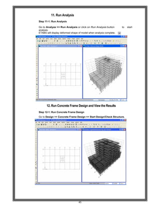  
 
 
 
Step 11
Go to A
analysis
ETABS
 
 
 
 
 
 
 
 
 
 
 
 
 
 
 
 
 
 
 
 
 
 
 
Step 12
Go to D
 
 
 
 
 
 
 
 
 
 
 
 
 
 
 
 
 
 
 
 
 
 
 
 
 
 
11. Ru
1-1: Run An
Analyze >>
s. 
S will display
12. Run Co
2-1: Run Co
Design >> C
n Analysis
nalysis 
Run Analy
deformed sh
oncrete Fra
oncrete Fram
oncrete Fra
45 
s 
ysis or click
hape of mode
ame Desig
me Design 
ame Design
k on Run An
el when anal
n and View
>> Start Des
nalysis butto
lysis complet
w the Resu
sign/Check
on to
te. 
lts 
Structure. 
start  
 
 