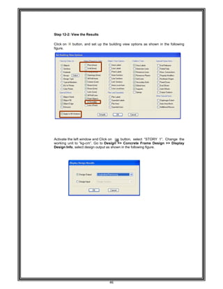  
 
 
 
 
 
 
Step 12
 
Click o
figure. 
 
 
 
 
 
 
 
 
 
 
 
 
 
 
 
 
 
 
 
 
Activat
working
Design
 
 
 
 
 
 
 
 
 
 
 
 
 
 
 
 
 
 
 
 
 
 
 
 
 
 
 
 
 
2-2: View th
n button,
e the left win
g unit to “kg
n Info, select
e Results 
and set up
ndow and C
g-cm”. Go to
t design outp
46 
the building
lick on
o Design >>
put as shown
g view optio
button, sele
> Concrete
n in the follow
ns as show
ect “STORY
e Frame De
wing figure. 
n in the follo
Y 1”. Chang
sign >> Dis
owing  
e the
splay
 
 