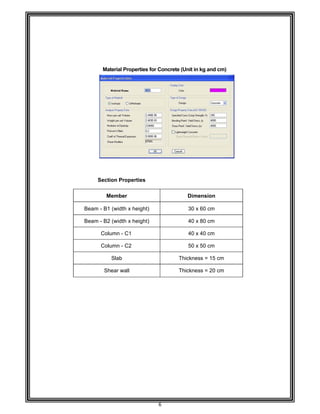  
                    
 
                    
 
 
 
 
 
 
 
 
 
 
 
 
 
 
 
 
 
 
 
 
 
 
 
 
 
Bea
Bea
 
 
 
 
 
 
 
 
 
 
 
 
 
 
 
 
 
 
 
                    
Materia
Section P
Memb
am - B1 (wid
am - B2 (wid
Column
Column
Sla
Shear
                    
al Properties
Properties
ber 
dth x heigh
dth x heigh
- C1 
- C2 
b 
wall 
                    
6 
s for Concr
t) 
t) 
                   
rete (Unit in
Dime
30 x
40 x
40 x
50 x
Thicknes
Thicknes
                    
kg and cm)
ension 
60 cm 
80 cm 
40 cm 
50 cm 
ss = 15 cm
ss = 20 cm
                    
) 
                                
 