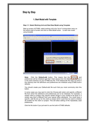  
 
 
 
Step
 
 
Step 1-
Start up
the bott
using te
 
 
 
 
 
 
 
 
 
 
 
 
 
 
 
 
 
 
 
 
 
 
 
 
 
Note
prefe
in the
this d
defau
You
butto
In so
file fr
certa
certa
spec
all m
prefe
Click
 
 
by Step 
 
1. S
-1: Select W
p screen of E
tom-right of s
emplate 
e: Click t
erences will
e same direc
directory the
ults. 
should crea
on. 
ome cases y
rom which th
ain client or
ain way that
ific .edb file
models for th
erences. 
the No butto
Start Mode
Working Unit
ETABS, selec
screen and c
he Default
be initialized
ctory as you
n the definit
ate your De
you may wan
he definition
project may
t is different
set up for th
he client or
on if you just
9 
el with Tem
t and Start N
ct working un
click on New
t.edb butto
d (get their i
r ETABS.ex
ions and pre
efault.edb fil
nt to click th
ns and prefe
y require ce
t from your
his client or
project. Th
t want to use
mplate 
New Model u
nit to be “ton
w Model butto
n. This me
nitial values
xe file. If the
eferences ar
e such that
e Choose.ed
erences are
ertain things
typical offic
project whic
is will allow
the built-in E
using Templ
n-m” at drop-d
on to start
eans that
) from the D
Default.edb
re initialized
t you most
db button an
to be initiali
s in your mo
ce standards
ch could then
w setting of t
ETABS defa
late 
down menu
new model  
the definitio
Default.edb f
file does no
using ETAB
commonly
nd specify a
ized. For ex
odel to be d
s. You could
n be used to
the repeate
ults. 
on  
ons and  
ile that is  
ot exist in  
BS built-in  
click this  
a different  
xample, a  
done in a  
d have a  
o initialize  
dly used  
 
 