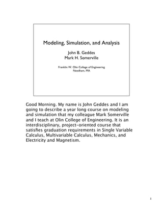 Good Morning. My name is John Geddes and I am
going to describe a year long course on modeling
and simulation that my colleague Mark Somerville
and I teach at Olin College of Engineering. It is an
interdisciplinary, project-oriented course that
satisﬁes graduation requirements in Single Variable
Calculus, Multivariable Calculus, Mechanics, and
Electricity and Magnetism.




                                                       1
 