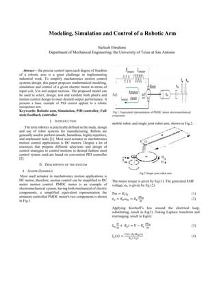 
Abstract— the precise control upon each degree of freedom
of a robotic arm is a great challenge in implementing
industrial work. To simplify mechatronics motion control
systems design, this paper proposes mathematical modeling,
simulation and control of a given electric motor in terms of
input volt, Vin and output motions. The proposed model can
be used to select, design, test and validate both plant's and
motion control design to meet desired output performance. It
presents a basic example of PID control applied to a robotic
manipulator arm.
Keywords: Robotic arm, Simulation, PID controller, Full
state feedback controller
I. INTRODUCTION
The term robotics is practically defined as the study, design
and use of robot systems for manufacturing. Robots are
generally used to perform unsafe, hazardous, highly repetitive,
and unpleasant tasks [1]. Most used actuator in mechatronics
motion control applications is DC motors. Despite a lot of
resources that propose different selections and design of
control strategies to control motions in desired fashion most
control system used are based on convention PID controller
[2].
II. DESCRIPTION OF THE SYSTEM
A. System Dynamics
Most used actuator in mechatronics motion applications is
DC motor, therefore, motion control can be simplified to DC
motor motion control. PMDC motor is an example of
electromechanical system, having both mechanical of electric
components, a simplified equivalent representation the
armature controlled PMDC motor's two components is shown
in Fig.1.
Fig.1. Equivalent representation of PMDC motor electromechanical
component
mobile robot, and single joint robot arm, shown in Fig.2.
Fig.2 Single joint robot arm.
The motor torque is given by Eq (1). The generated EMF
voltage, ea, is given by Eq (2).
𝑇𝑚 = 𝐾𝑡𝑖𝑎 (1)
𝑒𝑎 = 𝐾𝑏𝜔𝑚 = 𝐾𝑏
𝑑θ𝑚
𝑑𝑡
(2)
Applying Kirchoff’s law around the electrical loop,
substituting, result in Eq(3) .Taking Laplace transform and
rearranging, result in Eq(4):
𝐿𝑎
𝑑𝑖
𝑑𝑡
+ 𝑅𝑎𝑖 = 𝑉 − 𝐾𝑒
𝑑θ𝑚
𝑑𝑡
(3)
𝐼𝑎(𝑠) =
𝑉(𝑆)−𝐾𝑒𝑆θ𝑚(𝑠)
𝑅𝑎+ 𝐿𝑎𝑆
(4)
Nafiseh Ebrahimi
Department of Mechanical Engineering; the University of Texas at San Antonio
Modeling, Simulation and Control of a Robotic Arm
 