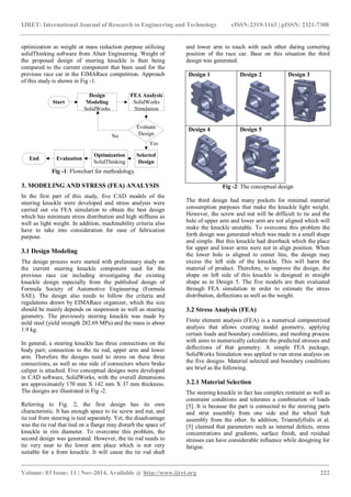 IJRET: International Journal of Research in Engineering and Technology eISSN:2319-1163 | pISSN: 2321-7308
_______________________________________________________________________________________
Volume: 03 Issue: 11 | Nov-2014, Available @ http://www.ijret.org 222
optimization as weight or mass reduction purpose utilizing
solidThinking software from Altair Engineering. Weight of
the proposed design of steering knuckle is then being
compared to the current component that been used for the
previous race car in the EIMARace competition. Approach
of this study is shown in Fig -1.
Start
Design
Modeling
SolidWorks
FEA Analysis
SolidWorks
Simulation
Selected
Design
Evaluate
Design
Optimization
SolidThinking
EvaluationEnd
No
Yes
Fig -1: Flowchart for methodology
3. MODELING AND STRESS (FEA) ANALYSIS
In the first part of this study, five CAD models of the
steering knuckle were developed and stress analysis were
carried out via FEA simulation to obtain the best design
which has minimum stress distribution and high stiffness as
well as light weight. In addition, machinability criteria also
have to take into consideration for ease of fabrication
purpose.
3.1 Design Modeling
The design process were started with preliminary study on
the current steering knuckle component used for the
previous race car including investigating the existing
knuckle design especially from the published design of
Formula Society of Automotive Engineering (Formula
SAE). The design also needs to follow the criteria and
regulations drawn by EIMARace organizer, which the size
should be mainly depends on suspension as well as steering
geometry. The previously steering knuckle was made by
mild steel (yield strength 282.69 MPa) and the mass is about
1.9 kg.
In general, a steering knuckle has three connections on the
body part; connection to the tie rod, upper arm and lower
arm. Therefore the designs need to stress on these three
connections, as well as one side of connectors where brake
caliper is attached. Five conceptual designs were developed
in CAD software, SolidWorks, with the overall dimensions
are approximately 170 mm X 142 mm X 37 mm thickness.
The designs are illustrated in Fig -2.
Referring to Fig. 2, the first design has its own
characteristic. It has enough space to tie screw and nut, and
tie rod from steering is tied separately. Yet, the disadvantage
was the tie rod that tied on a flange may disturb the space of
knuckle in rim diameter. To overcome this problem, the
second design was generated. However, the tie rod needs to
tie very near to the lower arm place which is not very
suitable for a front knuckle. It will cause the tie rod shaft
and lower arm to touch with each other during cornering
position of the race car. Base on this situation the third
design was generated.
Design 1 Design 2 Design 3
Design 4 Design 5
Fig -2: The conceptual design
The third design had many pockets for minimal material
consumption purposes that make the knuckle light weight.
However, the screw and nut will be difficult to tie and the
hole of upper arm and lower arm are not aligned which will
make the knuckle unstable. To overcome this problem the
forth design was generated which was made in a small shape
and simple. But this knuckle had drawback which the place
for upper and lower arms were not in align position. When
the lower hole is aligned to center line, the design may
excess the left side of the knuckle. This will harm the
material of product. Therefore, to improve the design, the
shape on left side of this knuckle is designed in straight
shape as in Design 5. The five models are then evaluated
through FEA simulation in order to estimate the stress
distribution, deflections as well as the weight.
3.2 Stress Analysis (FEA)
Finite element analysis (FEA) is a numerical computerized
analysis that allows creating model geometry, applying
certain loads and boundary conditions, and meshing process
with aims to numerically calculate the predicted stresses and
deflections of that geometry. A simple FEA package,
SolidWorks Simulation was applied to run stress analysis on
the five designs. Material selected and boundary conditions
are brief as the following.
3.2.1 Material Selection
The steering knuckle in fact has complex restraint as well as
constraint conditions and tolerates a combination of loads
[5]. It is because the part is connected to the steering parts
and strut assembly from one side and the wheel hub
assembly from the other. In addition, Triantafyllidis et al.
[5] claimed that parameters such as internal defects, stress
concentrations and gradients, surface finish, and residual
stresses can have considerable influence while designing for
fatigue.
 