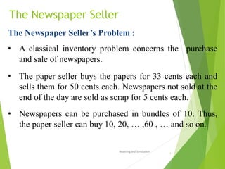 The Newspaper Seller
Modeling and Simulation
1
The Newspaper Seller’s Problem :
• A classical inventory problem concerns the purchase
and sale of newspapers.
• The paper seller buys the papers for 33 cents each and
sells them for 50 cents each. Newspapers not sold at the
end of the day are sold as scrap for 5 cents each.
• Newspapers can be purchased in bundles of 10. Thus,
the paper seller can buy 10, 20, … ,60 , … and so on.
 