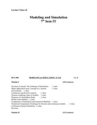 Lecture Notes of
Modeling and Simulation
7th
Sem IT
BCS-408 MODELING & SIMULATION (3-1-0) Cr.-4
Module I (10 Lectures)
Inventory Concept: The technique of Simulation. : 1 class
Major application areas, concept of a System. : 1 class
Environment. : 1 class
Continuous and discrete systems. : 1 class
Systems modeling, types of models. : 1 class
Progress of a Simulation Study. : 1 class
Monte Carlo Method. : 1 class
Comparison of Simulation and Analytical Methods. : 1 class
Numerical Computation Technique for discrete and continuous models. : 1 class
Continuous System Simulation. ;1 class
Revision
Module II (12 Lectures)
 