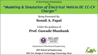 Being Presented By,
Sonali A. Fapal
Under the guidance of
Prof. Gawade Shashank
Department of Mechanical Engineering,
MIT School of Engineering
MIT Art, Design & Technology University, Pune
M Tech Project Presentation
on
“Modeling & Simulation of Electrical Vehicle DC CC-CV
Charger”
1
 