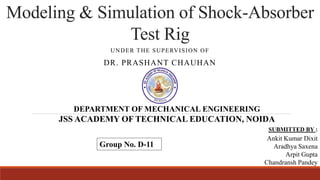 Modeling & Simulation of Shock-Absorber
Test Rig
UNDER THE SUPERVISION OF
DR. PRASHANT CHAUHAN
DEPARTMENT OF MECHANICAL ENGINEERING
JSS ACADEMY OF TECHNICAL EDUCATION, NOIDA
SUBMITTED BY :
Ankit Kumar Dixit
Aradhya Saxena
Arpit Gupta
Chandransh Pandey
Group No. D-11
 