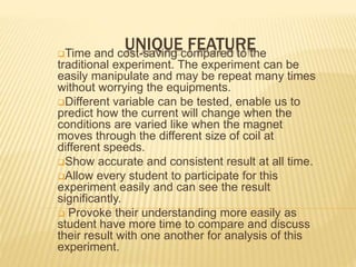 UNIQUE FEATURETime and cost-saving compared to the
traditional experiment. The experiment can be
easily manipulate and may be repeat many times
without worrying the equipments.
Different variable can be tested, enable us to
predict how the current will change when the
conditions are varied like when the magnet
moves through the different size of coil at
different speeds.
Show accurate and consistent result at all time.
Allow every student to participate for this
experiment easily and can see the result
significantly.
 Provoke their understanding more easily as
student have more time to compare and discuss
their result with one another for analysis of this
experiment.
 