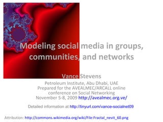 Modeling social media in groups, communities, and networks Vance Stevens Petroleum Institute, Abu Dhabi, UAE Prepared for the AVEALMEC/ARCALL online conference on Social Networking November 5-8, 2009  http://avealmec.org.ve/ Attribution:  http://commons.wikimedia.org/wiki/File:Fractal_nevit_60.png Detailed information at  http://tinyurl.com/vance-socialnet09 