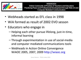 Webheads started as EFL class in 1998 WiA formed as result of 2002 EVO sesson Educators who engage in  Helping each other pursue lifelong, just-in-time, informal learning Through experimentation in use of social-media and computer mediated communications tools Webheads in Action Online Convergence WiAOC 2005, 2007, 2009  http://wiaoc.org   Vance Stevens - TESOL Arabia 2010 