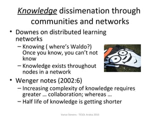 Knowledge  dissimenation through  communities and networks Downes on distributed learning networks Knowing ( where’s Waldo?)  Once you know, you can’t not know Knowledge exists throughout nodes in a network Wenger notes (2002:6) ‏ Increasing complexity of knowledge requires greater … collaboration; whereas … Half life of knowledge is getting shorter Vance Stevens - TESOL Arabia 2010 