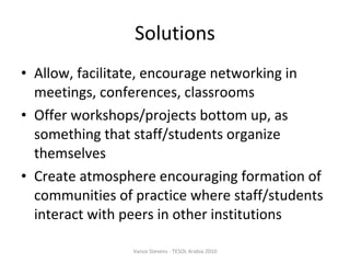 Solutions Allow, facilitate, encourage networking in meetings, conferences, classrooms Offer workshops/projects bottom up, as something that staff/students organize themselves Create atmosphere encouraging formation of communities of practice where staff/students interact with peers in other institutions Vance Stevens - TESOL Arabia 2010 