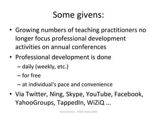 Some givens: Growing numbers of teaching practitioners no longer focus professional development activities on annual conferences Professional development is done  daily (weekly, etc.) ‏ for free at individual's pace and convenience Via Twitter, Ning, Skype, YouTube, Facebook, YahooGroups, TappedIn, WiZiQ ... Vance Stevens - TESOL Arabia 2010 