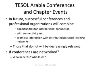 TESOL Arabia Conferences  and Chapter Events In future, successful conferences and professional organizations will combine  opportunities for interpersonal connection  with connectivity and  seamless interaction with distributed personal learning networks Those that do not will be decreasingly relevant If conferences are networked? Who benefits? Who loses? Vance Stevens - TESOL Arabia 2010 