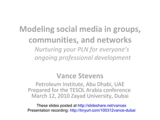 Modeling social media in groups, communities, and networks Vance Stevens Petroleum Institute, Abu Dhabi, UAE Prepared for the TESOL Arabia conference  March 12, 2010 Zayad University, Dubai These slides posted at  http://slideshare.net/vances Presentation recording:  http://tinyurl.com/100312vance-dubai Nurturing your PLN for everyone’s  ongoing professional development 