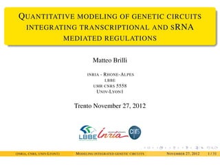 QUANTITATIVE MODELING OF GENETIC CIRCUITS
INTEGRATING TRANSCRIPTIONAL AND SRNA
MEDIATED REGULATIONS
Matteo Brilli
INRIA - RHONE-ALPES
LBBE
UMR CNRS 5558
UNIV-LYON1
Trento November 27, 2012
(INRIA, CNRS, UNIV-LYON1) MODELING INTEGRATED GENETIC CIRCUITS NOVEMBER 27, 2012 1 / 31
 