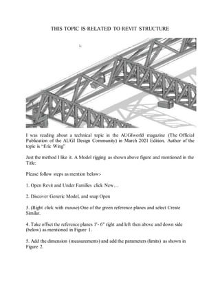 THIS TOPIC IS RELATED TO REVIT STRUCTURE
I was reading about a technical topic in the AUGIworld magazine (The Official
Publication of the AUGI Design Community) in March 2021 Edition. Author of the
topic is “Eric Wing”
Just the method I like it. A Model rigging as shown above figure and mentioned in the
Title:
Please follow steps as mention below:-
1. Open Revit and Under Families click New…
2. Discover Generic Model, and snap Open
3. (Right click with mouse) One of the green reference planes and select Create
Similar.
4. Take offset the reference planes 1'- 6" right and left then above and down side
(below) as mentioned in Figure 1.
5. Add the dimension (measurements) and add the parameters (limits) as shown in
Figure 2.
 