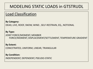 MODELING STATIC LOADS in GTSTRUDL Load Classification By Category: DEAD, LIVE, ROOF, SNOW, WIND , SELF-RESTRAIN, EQ., NOTIONAL By Type: JOINT FORCE/MOMENT, MEMBER FORCE/MOMENT, DISPLACEMENT/SETTLEMENT, TEMPERATURE GRADIENT By Extent: CONCETRATED, UNIFORM, LINEAR, TRIANGULAR By Condition: INDEPENDENT, DEPENDENT, PSEUDO-STATIC 