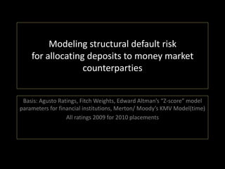 Modeling structural default risk
    for allocating deposits to money market
                  counterparties


 Basis: Agusto Ratings, Fitch Weights, Edward Altman’s “Z-score” model
parameters for financial institutions, Merton/ Moody’s KMV Model(time)
                  All ratings 2009 for 2010 placements
 