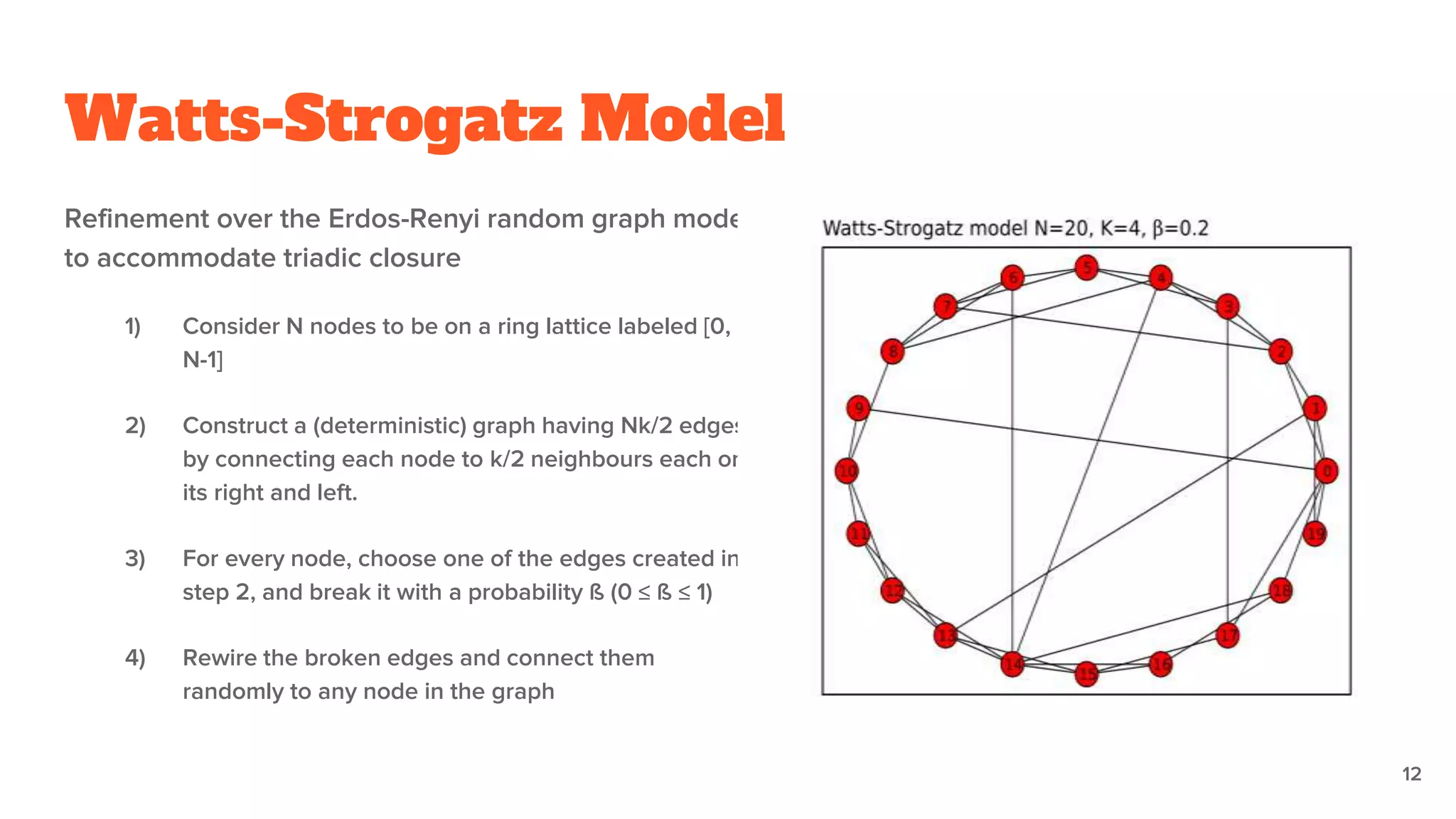 Watts-Strogatz Model
Refinement over the Erdos-Renyi random graph model
to accommodate triadic closure
1) Consider N nodes to be on a ring lattice labeled [0,
N-1]
2) Construct a (deterministic) graph having Nk/2 edges
by connecting each node to k/2 neighbours each on
its right and left.
3) For every node, choose one of the edges created in
step 2, and break it with a probability ß (0 ≤ ß ≤ 1)
4) Rewire the broken edges and connect them
randomly to any node in the graph
12
 