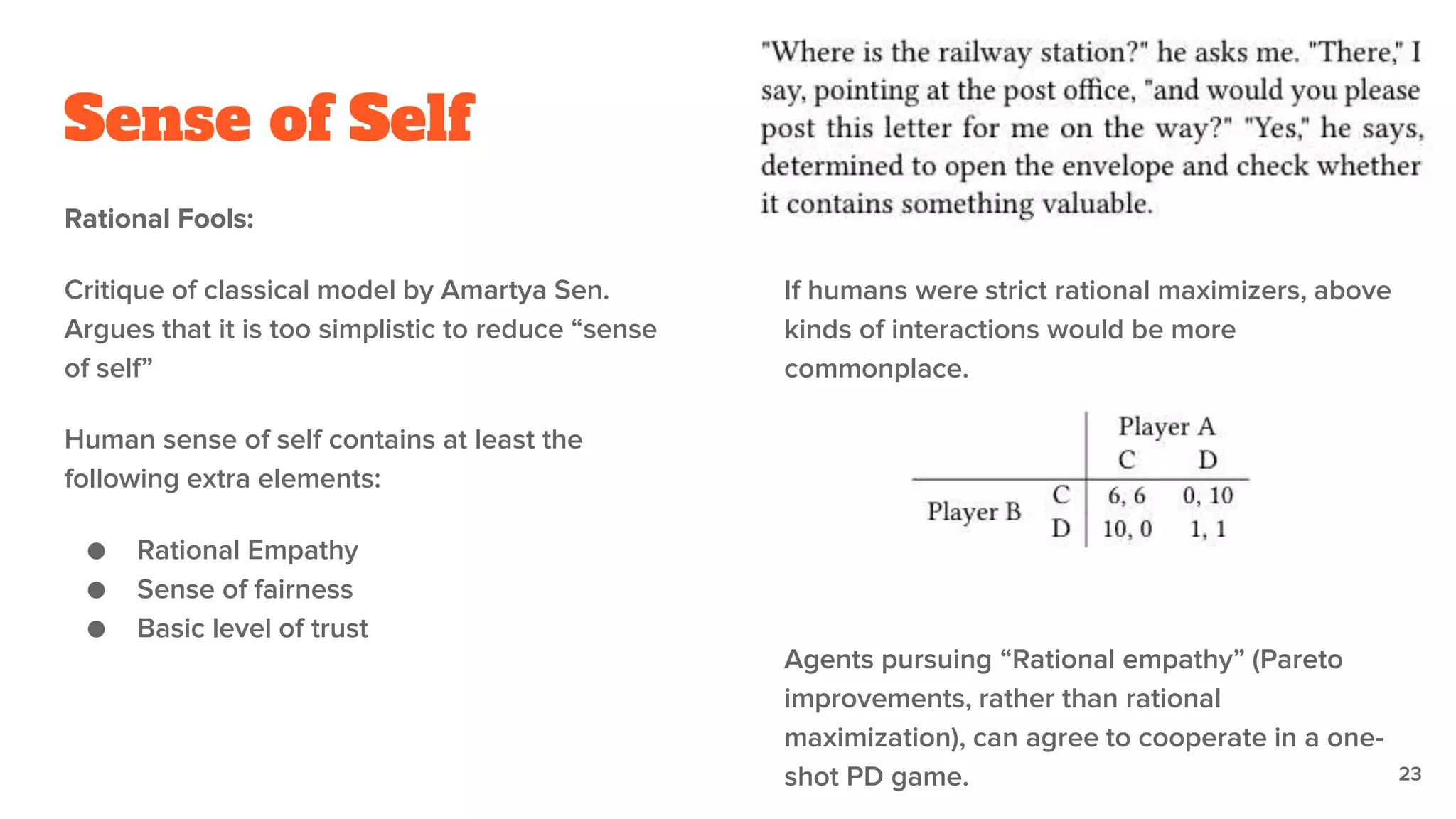 Sense of Self
Rational Fools:
Critique of classical model by Amartya Sen.
Argues that it is too simplistic to reduce “sense
of self”
Human sense of self contains at least the
following extra elements:
● Rational Empathy
● Sense of fairness
● Basic level of trust
If humans were strict rational maximizers, above
kinds of interactions would be more
commonplace.
23
Agents pursuing “Rational empathy” (Pareto
improvements, rather than rational
maximization), can agree to cooperate in a one-
shot PD game.
 