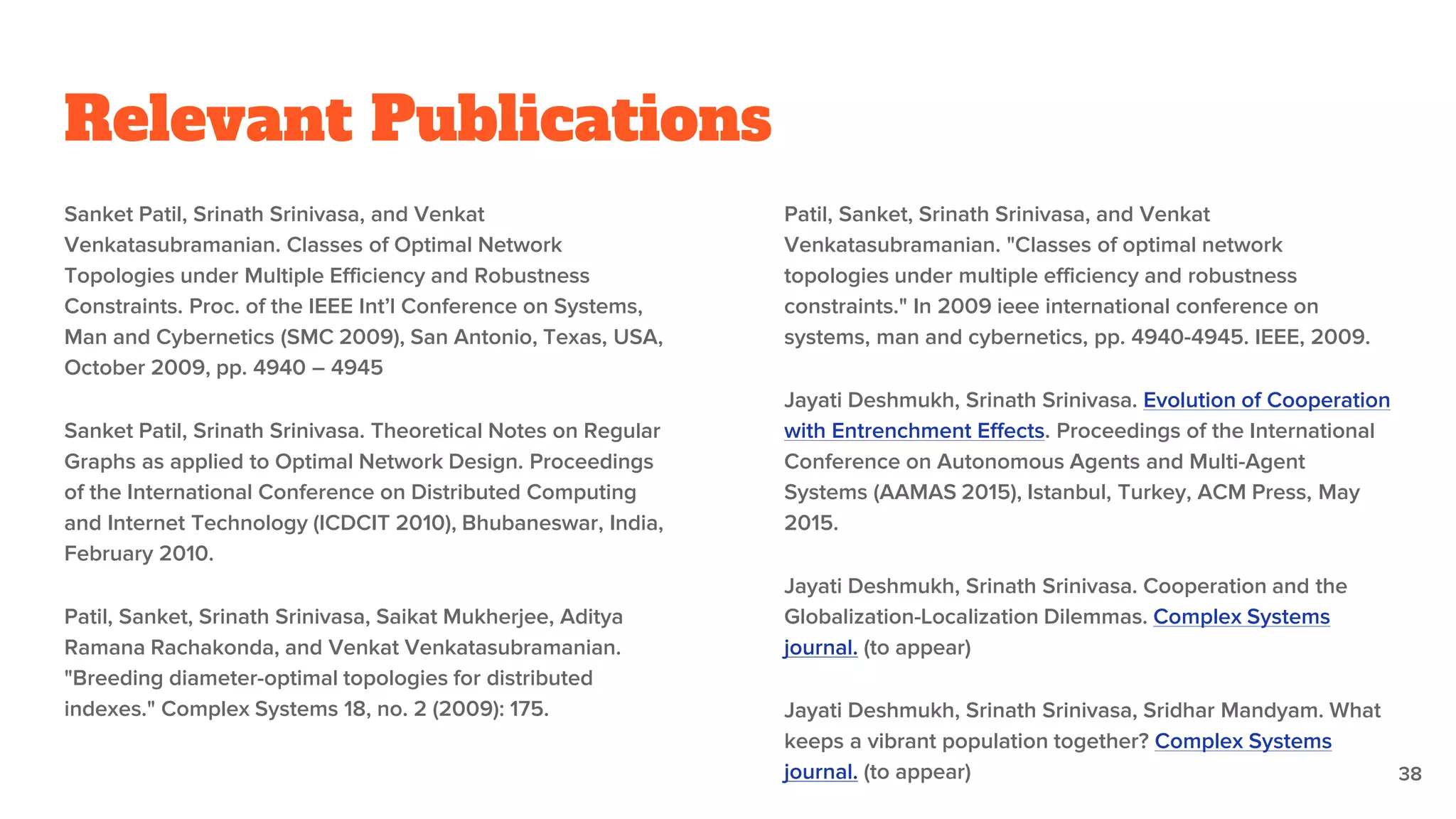 Relevant Publications
Sanket Patil, Srinath Srinivasa, and Venkat
Venkatasubramanian. Classes of Optimal Network
Topologies under Multiple Efficiency and Robustness
Constraints. Proc. of the IEEE Int’l Conference on Systems,
Man and Cybernetics (SMC 2009), San Antonio, Texas, USA,
October 2009, pp. 4940 – 4945
Sanket Patil, Srinath Srinivasa. Theoretical Notes on Regular
Graphs as applied to Optimal Network Design. Proceedings
of the International Conference on Distributed Computing
and Internet Technology (ICDCIT 2010), Bhubaneswar, India,
February 2010.
Patil, Sanket, Srinath Srinivasa, Saikat Mukherjee, Aditya
Ramana Rachakonda, and Venkat Venkatasubramanian.
"Breeding diameter-optimal topologies for distributed
indexes." Complex Systems 18, no. 2 (2009): 175.
Patil, Sanket, Srinath Srinivasa, and Venkat
Venkatasubramanian. "Classes of optimal network
topologies under multiple efficiency and robustness
constraints." In 2009 ieee international conference on
systems, man and cybernetics, pp. 4940-4945. IEEE, 2009.
Jayati Deshmukh, Srinath Srinivasa. Evolution of Cooperation
with Entrenchment Effects. Proceedings of the International
Conference on Autonomous Agents and Multi-Agent
Systems (AAMAS 2015), Istanbul, Turkey, ACM Press, May
2015.
Jayati Deshmukh, Srinath Srinivasa. Cooperation and the
Globalization-Localization Dilemmas. Complex Systems
journal. (to appear)
Jayati Deshmukh, Srinath Srinivasa, Sridhar Mandyam. What
keeps a vibrant population together? Complex Systems
journal. (to appear) 38
 