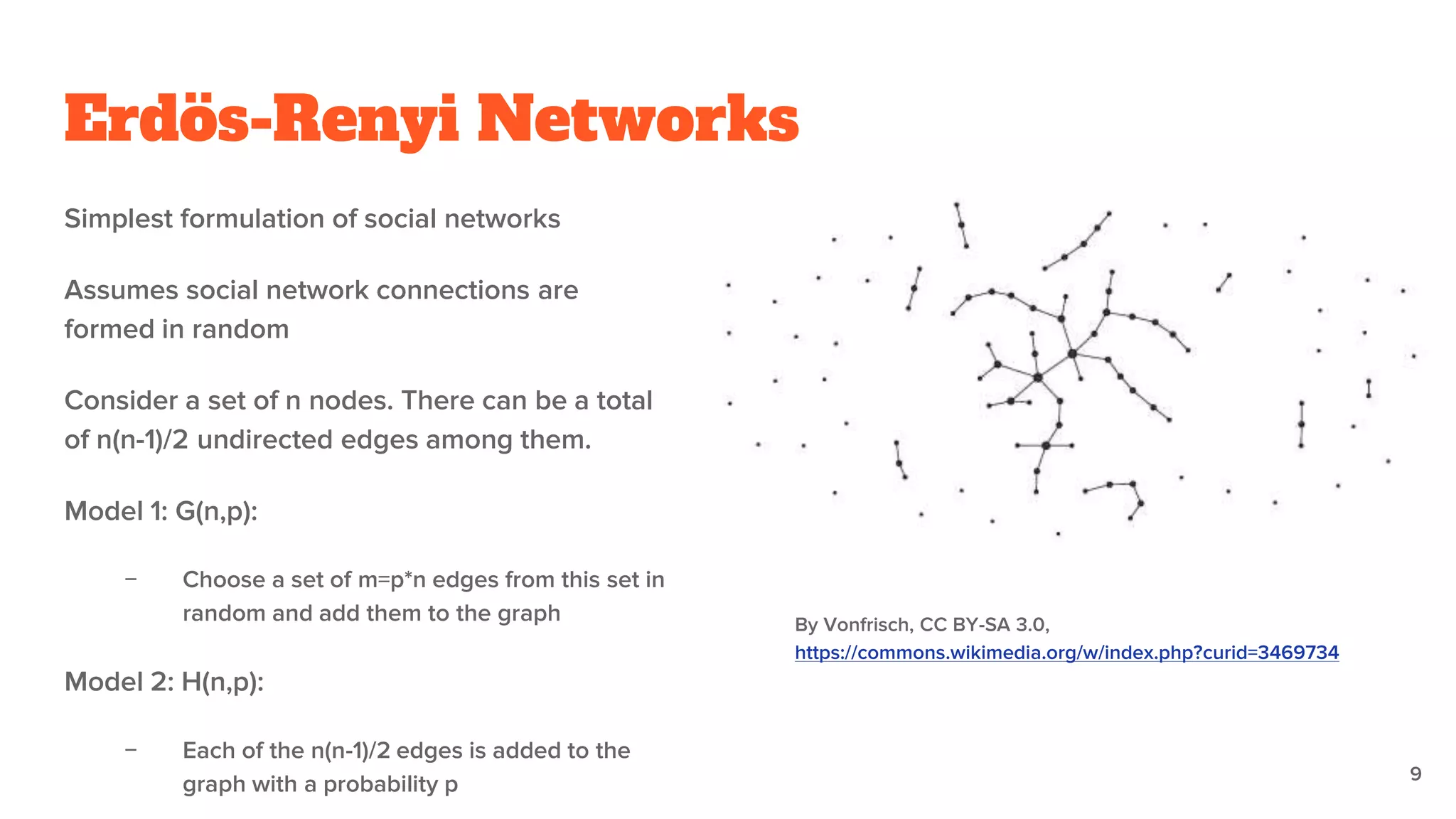 Erdös-Renyi Networks
Simplest formulation of social networks
Assumes social network connections are
formed in random
Consider a set of n nodes. There can be a total
of n(n-1)/2 undirected edges among them.
Model 1: G(n,p):
− Choose a set of m=p*n edges from this set in
random and add them to the graph
Model 2: H(n,p):
− Each of the n(n-1)/2 edges is added to the
graph with a probability p
By Vonfrisch, CC BY-SA 3.0,
https://commons.wikimedia.org/w/index.php?curid=3469734
9
 