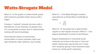 Watts-Strogatz Model
When ß = 0, the graph is a deterministic graph
with maximum possible triadic closure with k
edges
Creates a “resilient” network structure with a
Hamiltonian circuit: diameter no greater than
n/2, connectivity no lesser than 2, deterministic
routing with local knowledge.
Characteristic feature of entrenched
communities in human societies: high trust,
high familiarity, high resilience, low novelty.
When ß = 1, the Watts-Strogatz model is
equivalent to an Erdos-Renyi model G(n,p)
where:
When ß = 0, the graph has a deterministic
regular or near-regular structure. With ß = 1, the
degree distribution is known to be Poisson.
Degree distributions in real-world social
networks are known to be have a “hub and
spoke” (power-law, log-normal, etc.) “scale-
free” property, giving it short diameters (also
known as “small world” networks).
13
 