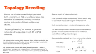 Topology Breeding
Human social networks exhibit properties of
both entrenchment (WS network) and scale-free
resilience (BA network), showing resilience
against both random failures and targeted
attacks.
“Topology Breeding” an attempt to generate
networks with properties of both BA and WS
networks.
Given a society of n agents (beings):
Each agent has some “sustainability needs” which may
be potentially met by other agent in the network.
Each connection incurs a cost and brings some value
The way connections are made across the network may
give the network some “robustness” or resilience
against failure of agents and edges
Communication network has three optimization criteria:
Efficiency
Robustness
Cost 16
Patil, Sanket, Srinath Srinivasa, Saikat Mukherjee, Aditya Ramana Rachakonda, and
Venkat Venkatasubramanian. "Breeding diameter-optimal topologies for distributed
indexes." Complex Systems 18, no. 2 (2009): 175.
Patil, Sanket, Srinath Srinivasa, and Venkat Venkatasubramanian. "Classes of
optimal network topologies under multiple efficiency and robustness constraints." In
2009 ieee international conference on systems, man and cybernetics, pp. 4940-4945.
IEEE, 2009.
 