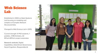Web Science
Lab
Established in 2002 as Open Systems
Lab focusing on modeling and
analytics of Complex Network
Structured Data
Changed to Web Science Lab in 2015.
Current strength: 6 PhD students, 1
postdoc, 3 MS Scholars, 22
MTech/iMTech project associates
Research verticals: Digital
Capabilities, Data Driven Governance,
Social Cognition, Responsible AI
2
 
