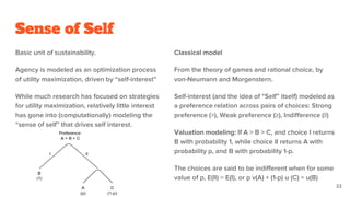 Sense of Self
Basic unit of sustainability.
Agency is modeled as an optimization process
of utility maximization, driven by “self-interest”
While much research has focused on strategies
for utility maximization, relatively little interest
has gone into (computationally) modeling the
“sense of self” that drives self interest.
Classical model
From the theory of games and rational choice, by
von-Neumann and Morgenstern.
Self-interest (and the idea of “Self” itself) modeled as
a preference relation across pairs of choices: Strong
preference (>), Weak preference (≥), Indifference (||)
Valuation modeling: If A > B > C, and choice I returns
B with probability 1, while choice II returns A with
probability p, and B with probability 1-p.
The choices are said to be indifferent when for some
value of p, E(II) = E(I), or p v(A) + (1-p) u (C) = u(B)
22
 