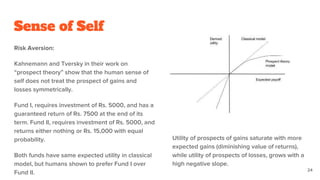 Sense of Self
Risk Aversion:
Kahnemann and Tversky in their work on
“prospect theory” show that the human sense of
self does not treat the prospect of gains and
losses symmetrically.
Fund I, requires investment of Rs. 5000, and has a
guaranteed return of Rs. 7500 at the end of its
term. Fund II, requires investment of Rs. 5000, and
returns either nothing or Rs. 15,000 with equal
probability.
Both funds have same expected utility in classical
model, but humans shown to prefer Fund I over
Fund II.
Utility of prospects of gains saturate with more
expected gains (diminishing value of returns),
while utility of prospects of losses, grows with a
high negative slope.
24
 