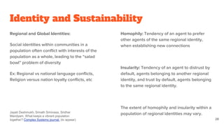 Identity and Sustainability
Regional and Global Identities:
Social identities within communities in a
population often conflict with interests of the
population as a whole, leading to the “salad
bowl” problem of diversity
Ex: Regional vs national language conflicts,
Religion versus nation loyalty conflicts, etc
Homophily: Tendency of an agent to prefer
other agents of the same regional identity,
when establishing new connections
Insularity: Tendency of an agent to distrust by
default, agents belonging to another regional
identity, and trust by default, agents belonging
to the same regional identity.
The extent of homophily and insularity within a
population of regional identities may vary.
28
Jayati Deshmukh, Srinath Srinivasa, Sridhar
Mandyam. What keeps a vibrant population
together? Complex Systems journal. (to appear)
 