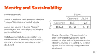 Identity and Sustainability
Network evolution:
Agents in a network adopt either one of several
“regional” identities, or a “global” identity
Agents play a game of Iterated Prisoners’
Dilemma (IPD) with their neighbours using the
game matrix shown
Global Agents: Global agents establish new
connections with a probability in proportion to
the degree of the target agent (preferential
attachment)
Network Formation: With a probability hp
(homophily probability), regional agents
connect to other regional agents of the same
identity, and with a probability (1-hp) regional
agents connect rationally, using preferential
attachment.
29
 