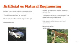 Artificial vs Natural Engineering
Made of parts custom built for a specific purpose
Well-defined functionality for each part
Structure designed apriori into its present shape
Imperative design
Made of generic agents capable of playing
several roles
Autonomous actions by agents based on self-
interest and utility maximization
Structure a result of evolution and local
adjustments
Declarative design,
Sense of Self
3
 