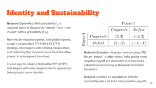 Identity and Sustainability
Network Dynamics: With probability ip a
regional agent is flagged as “insular” and “non-
insular” with a probability (1-ip).
Non-insular regional agents, and global agents,
adopt a cooperative TIT-FOR-TAT (TFT)
strategy, that begins with offering cooperation,
and reflecting the previous move from the other
player, in subsequent iterations.
Insular agents adopt a Distrustful TFT (DTFT)
that begins with non-cooperation for agents not
belonging to same identity.
Network Evolution: A given network plays IPD
for an “epoch” τ, after which, links giving a net
negative payoff are discarded and new ones
established according to Network Formation
heuristics.
Network reaches an equilibrium (Pareto
optimality) when all links have positive payoffs.
30
 