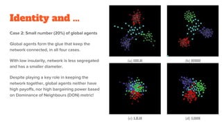 Identity and ...
Case 2: Small number (20%) of global agents
Global agents form the glue that keep the
network connected, in all four cases.
With low insularity, network is less segregated
and has a smaller diameter.
Despite playing a key role in keeping the
network together, global agents neither have
high payoffs, nor high bargaining power based
on Dominance of Neighbours (DON) metric!
32
 