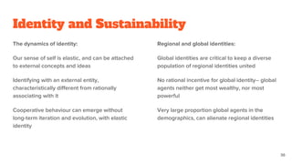 Identity and Sustainability
The dynamics of identity:
Our sense of self is elastic, and can be attached
to external concepts and ideas
Identifying with an external entity,
characteristically different from rationally
associating with it
Cooperative behaviour can emerge without
long-term iteration and evolution, with elastic
identity
Regional and global identities:
Global identities are critical to keep a diverse
population of regional identities united
No rational incentive for global identity-- global
agents neither get most wealthy, nor most
powerful
Very large proportion global agents in the
demographics, can alienate regional identities
36
 